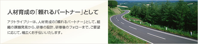 [人材育成の「頼れるパートナー」として]アクトライブリーは、人材育成の「頼れるパートナー」として、組織の課題発見から研修、研修の設計、研修後のフォローまで、ご要望に応じて、幅広くお手伝いいたします。