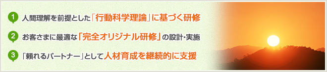 1.人間理解を前提とした「行動科学理論」に基づく研修 2.お客さまに最適な「完全オリジナル研修」の設計・実施 3.「頼れるパートナー」として人材育成を継続的に支援