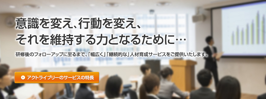 意識を変え、行動を変え、それを維持する力となるために…研修後のフォローアップに至るまで、「幅広く」「継続的な」人材育成サービスをご提供いたします。